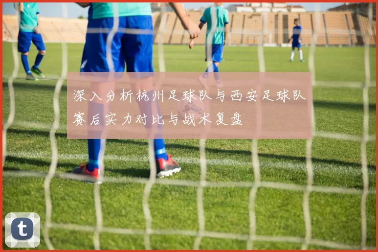 深入分析杭州足球队与西安足球队赛后实力对比与战术复盘