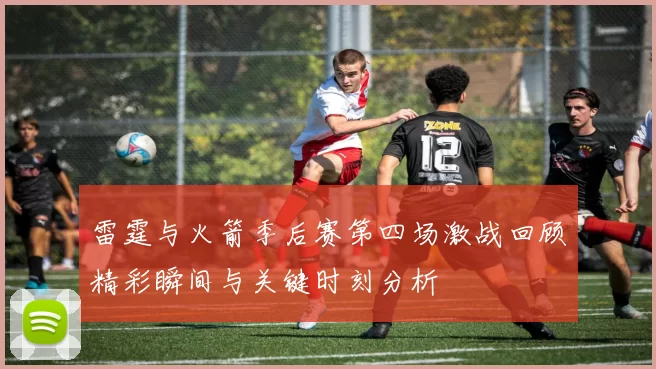 雷霆与火箭季后赛第四场激战回顾精彩瞬间与关键时刻分析