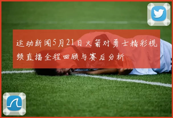 运动新闻5月21日火箭对勇士精彩视频直播全程回顾与赛后分析