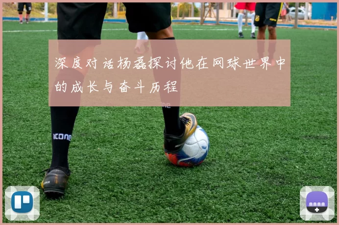 深度对话杨磊探讨他在网球世界中的成长与奋斗历程